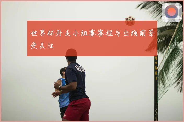 世界杯丹麦小组赛赛程与出线前景受关注