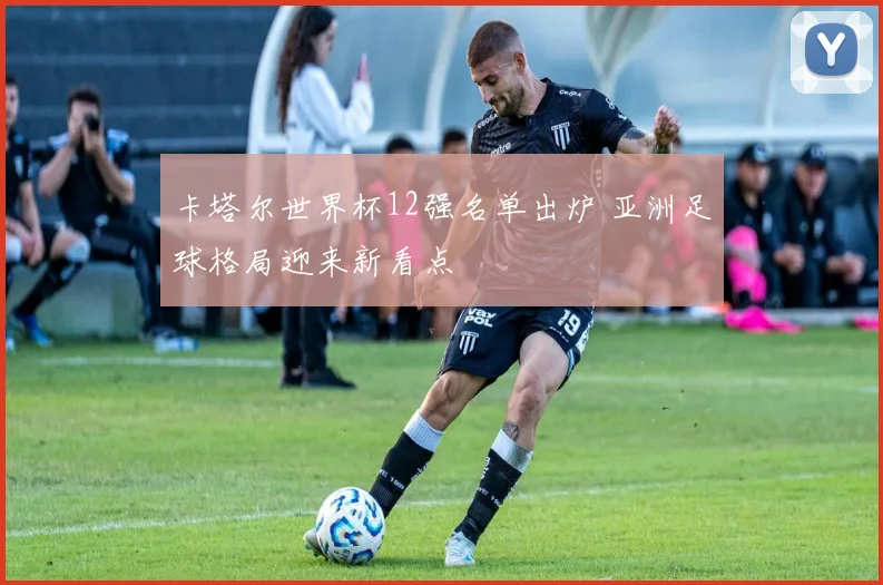卡塔尔世界杯12强名单出炉 亚洲足球格局迎来新看点
