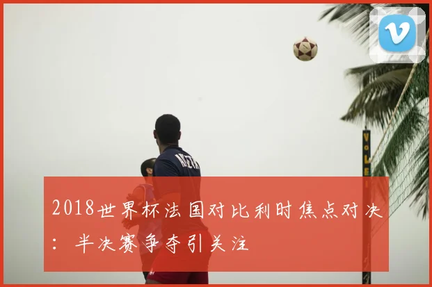 2018世界杯法国对比利时焦点对决：半决赛争夺引关注