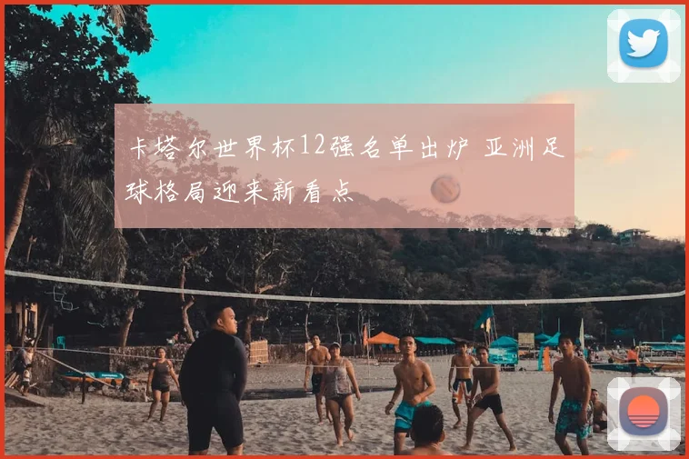 卡塔尔世界杯12强名单出炉 亚洲足球格局迎来新看点
