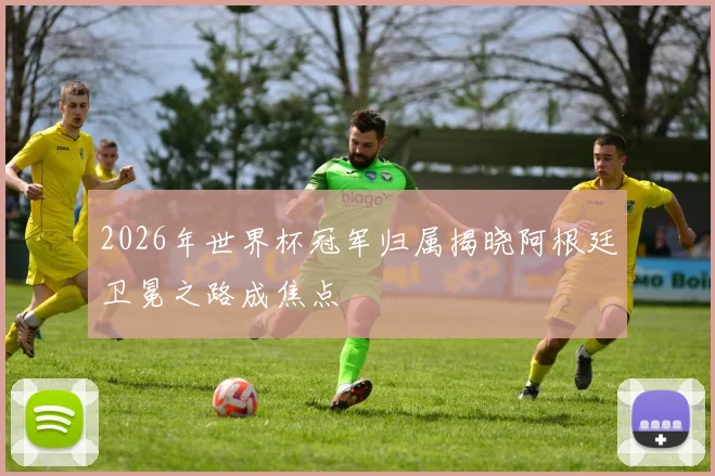 2026年世界杯冠军归属揭晓阿根廷卫冕之路成焦点