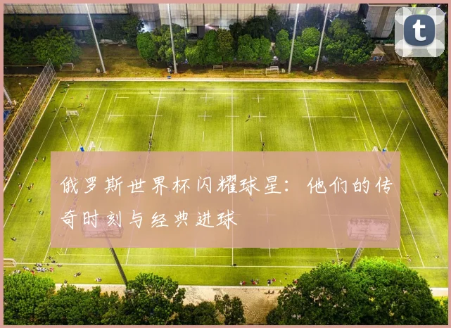 俄罗斯世界杯闪耀球星：他们的传奇时刻与经典进球