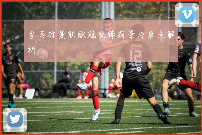 皇马对曼联欧冠交锋前景与看点解析