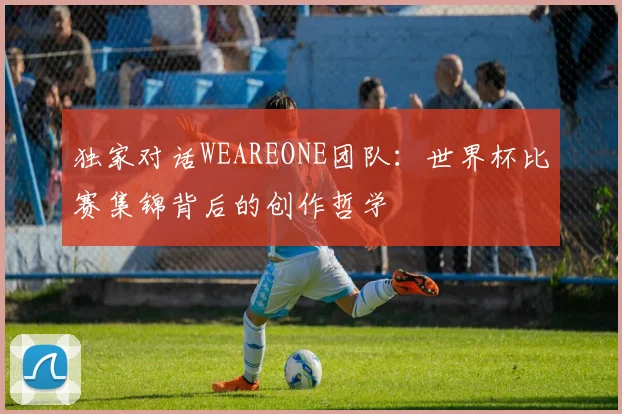 独家对话WEAREONE团队：世界杯比赛集锦背后的创作哲学