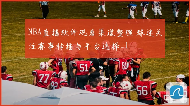 NBA直播软件观看渠道整理 球迷关注赛事转播与平台选择_1