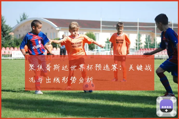 聚焦哥斯达世界杯预选赛：关键战况与出线形势分析