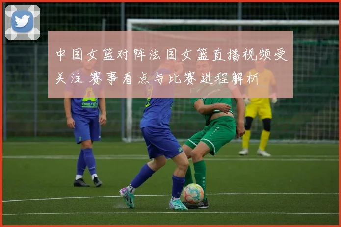 中国女篮对阵法国女篮直播视频受关注 赛事看点与比赛进程解析